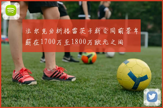 法尔克分析格雷茨卡新合同前景年薪在1700万至1800万欧元之间