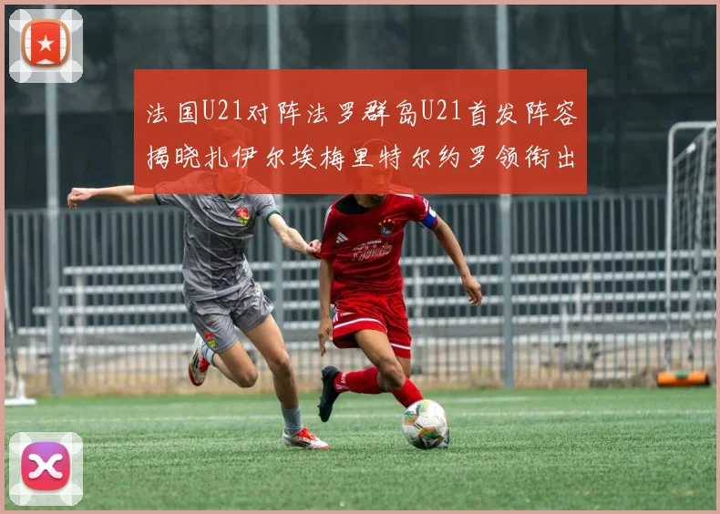 法国U21对阵法罗群岛U21首发阵容揭晓扎伊尔埃梅里特尔约罗领衔出战