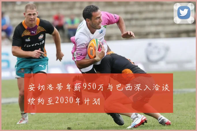 安切洛蒂年薪950万与巴西深入洽谈续约至2030年计划