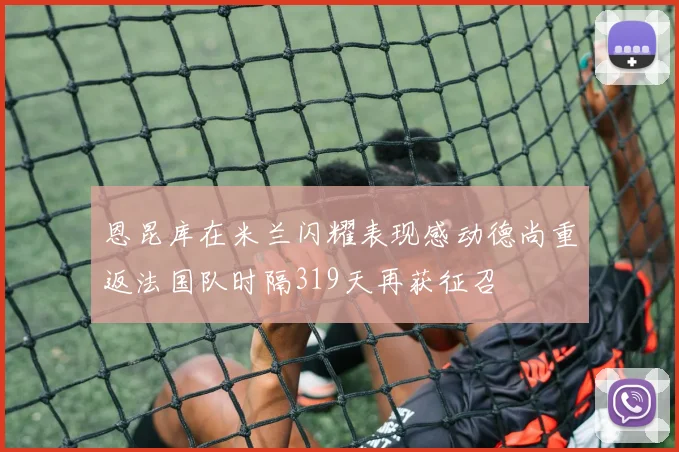 恩昆库在米兰闪耀表现感动德尚重返法国队时隔319天再获征召