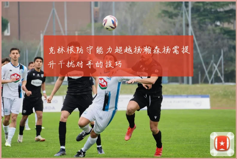 克林根防守能力超越杨瀚森杨需提升干扰对手的技巧