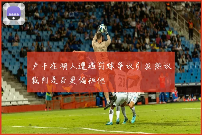 卢卡在湖人遭遇罚球争议引发热议裁判是否更偏袒他
