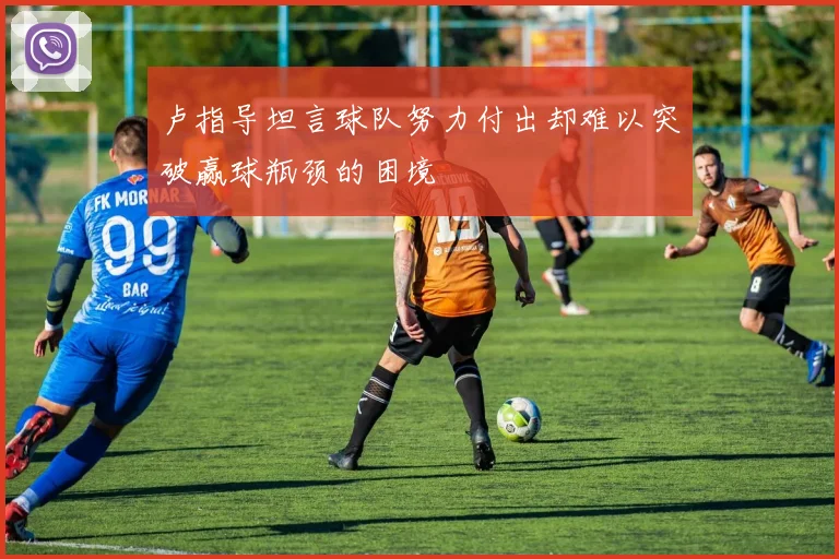 卢指导坦言球队努力付出却难以突破赢球瓶颈的困境