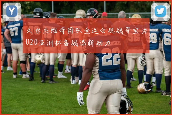 久尔杰维奇团队全运会观战寻宝为U20亚洲杯备战添新动力