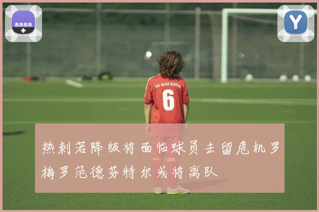 热刺若降级将面临球员去留危机罗梅罗范德芬特尔或将离队