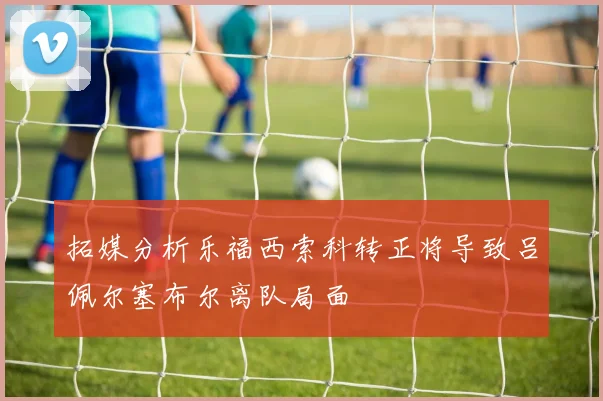拓媒分析乐福西索科转正将导致吕佩尔塞布尔离队局面