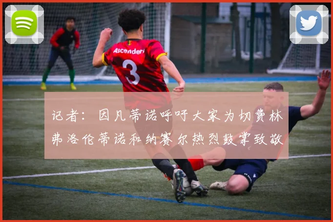 记者：因凡蒂诺呼吁大家为切费林弗洛伦蒂诺和纳赛尔热烈鼓掌致敬