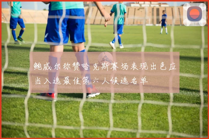 鲍威尔称赞哈克斯赛场表现出色应当入选最佳第六人候选名单