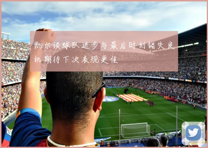 凯尔谈球队进步与最后时刻错失良机期待下次表现更佳