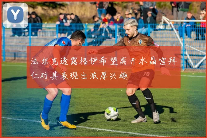 法尔克透露格伊希望离开水晶宫拜仁对其表现出浓厚兴趣