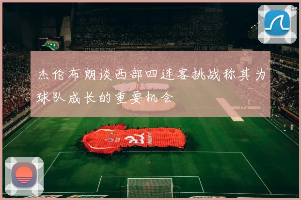 杰伦布朗谈西部四连客挑战称其为球队成长的重要机会
