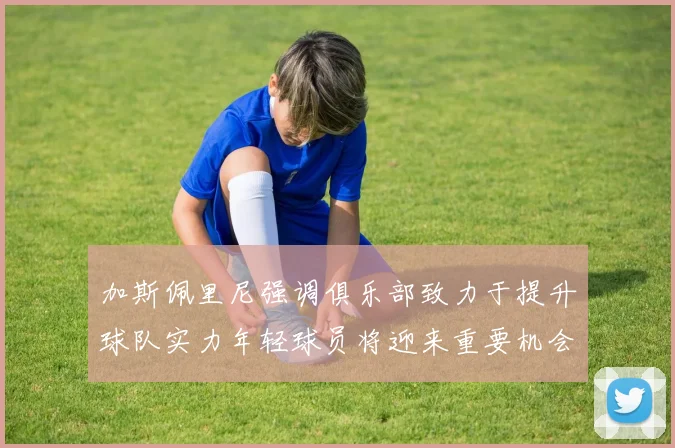 加斯佩里尼强调俱乐部致力于提升球队实力年轻球员将迎来重要机会