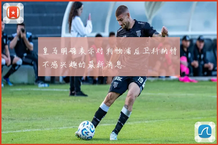 皇马明确表示对利物浦后卫科纳特不感兴趣的最新消息