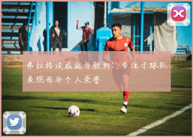 弗拉格谈成就与胜利：专注于球队表现而非个人荣誉