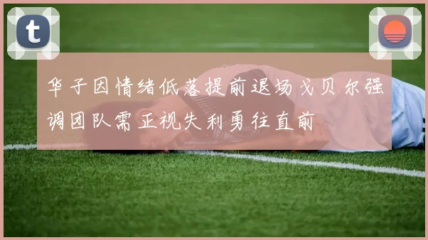 华子因情绪低落提前退场戈贝尔强调团队需正视失利勇往直前
