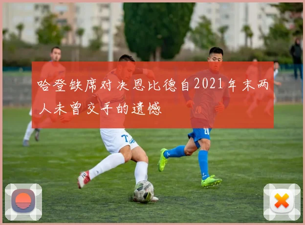 哈登缺席对决恩比德自2021年末两人未曾交手的遗憾