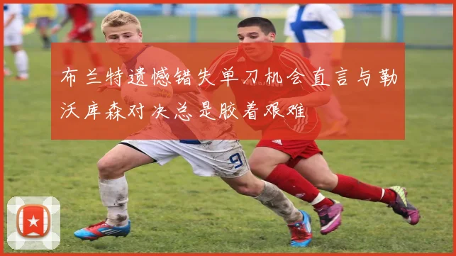 布兰特遗憾错失单刀机会直言与勒沃库森对决总是胶着艰难