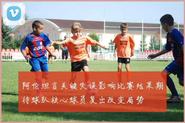 阿伦坦言关键失误影响比赛结果期待球队核心球员复出改变局势