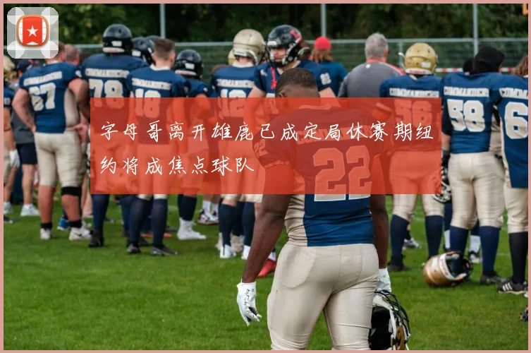 字母哥离开雄鹿已成定局休赛期纽约将成焦点球队