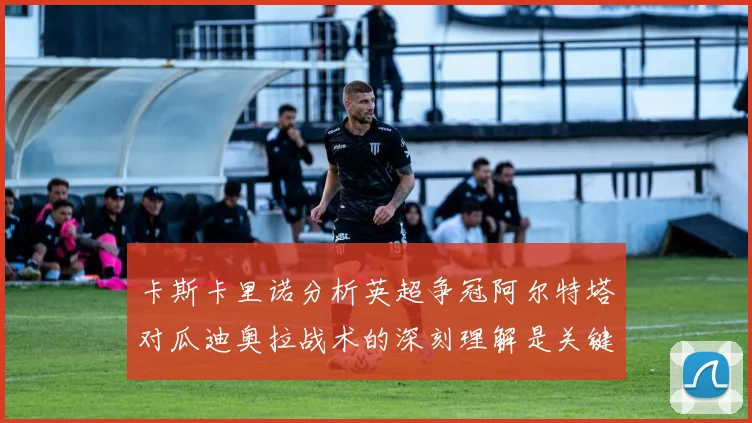 卡斯卡里诺分析英超争冠阿尔特塔对瓜迪奥拉战术的深刻理解是关键