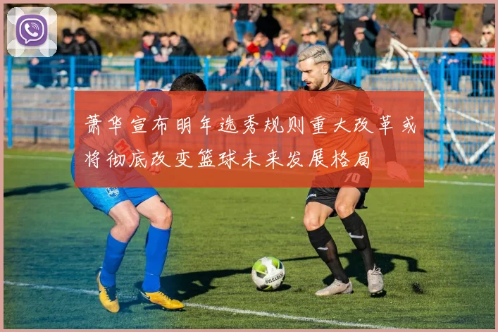 萧华宣布明年选秀规则重大改革或将彻底改变篮球未来发展格局