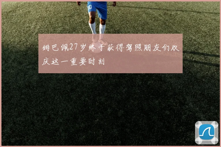 姆巴佩27岁终于获得驾照朋友们欢庆这一重要时刻