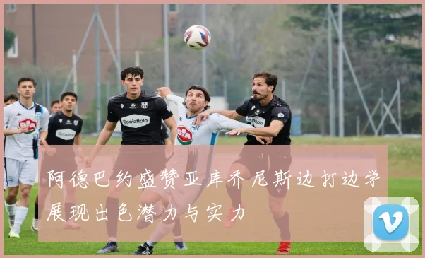 阿德巴约盛赞亚库乔尼斯边打边学展现出色潜力与实力