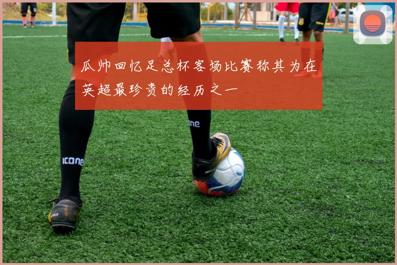 瓜帅回忆足总杯客场比赛称其为在英超最珍贵的经历之一
