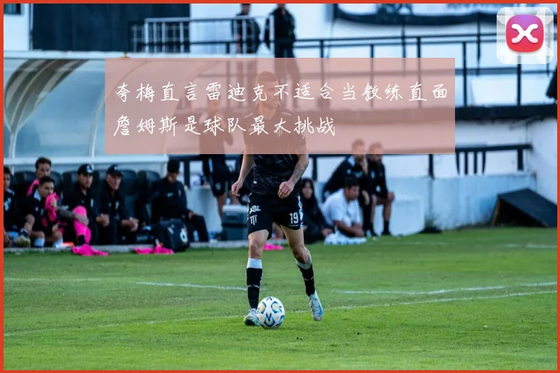 夸梅直言雷迪克不适合当教练直面詹姆斯是球队最大挑战