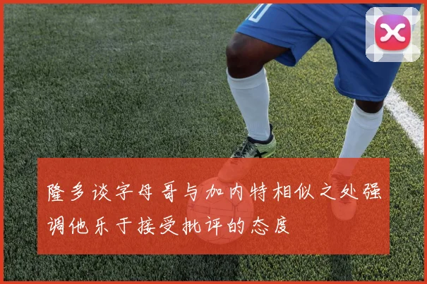 隆多谈字母哥与加内特相似之处强调他乐于接受批评的态度