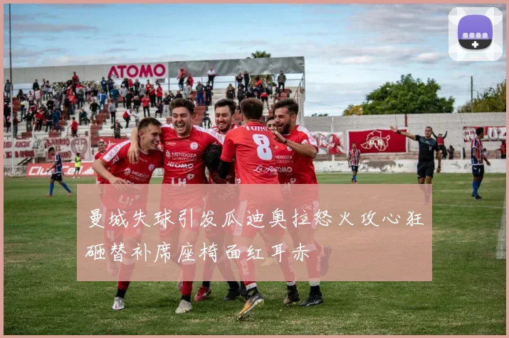 曼城失球引发瓜迪奥拉怒火攻心狂砸替补席座椅面红耳赤