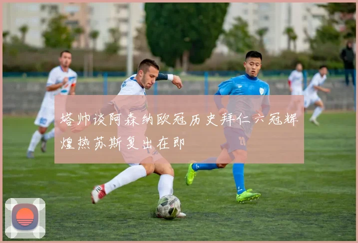 塔帅谈阿森纳欧冠历史拜仁六冠辉煌热苏斯复出在即