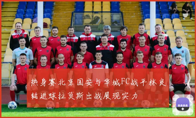 热身赛北京国安与华城FC战平林良铭进球拉莫斯出战展现实力
