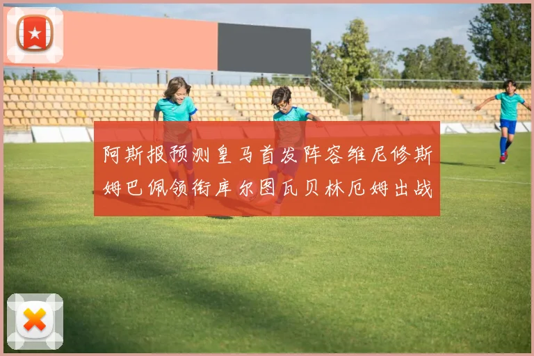 阿斯报预测皇马首发阵容维尼修斯姆巴佩领衔库尔图瓦贝林厄姆出战