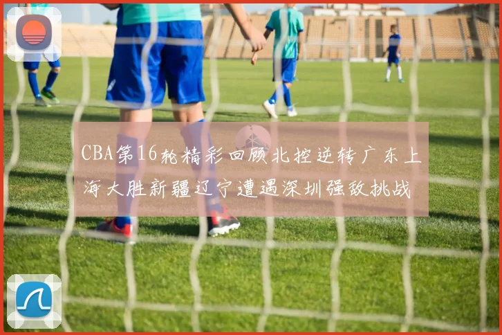 CBA第16轮精彩回顾北控逆转广东上海大胜新疆辽宁遭遇深圳强敌挑战