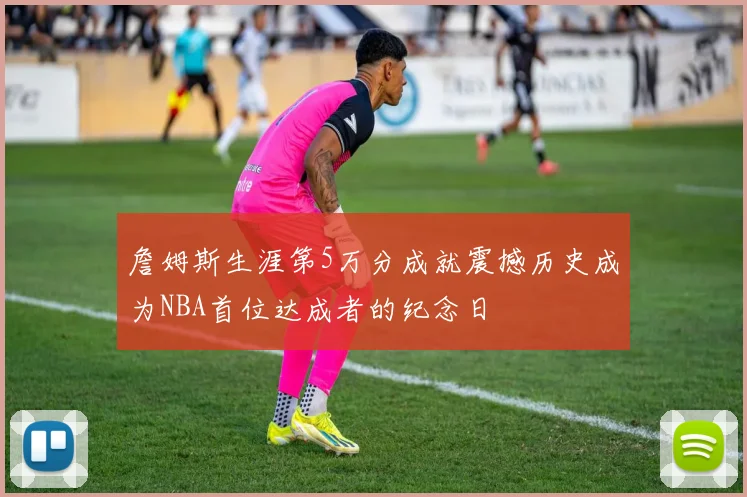 詹姆斯生涯第5万分成就震撼历史成为NBA首位达成者的纪念日
