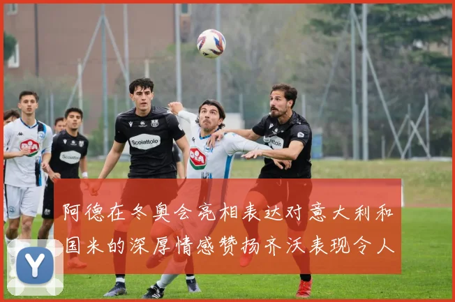 阿德在冬奥会亮相表达对意大利和国米的深厚情感赞扬齐沃表现令人惊喜
