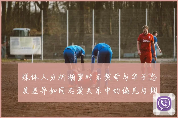 媒体人分析湖蜜对东契奇与华子态度差异如同恋爱关系中的偏见与期待