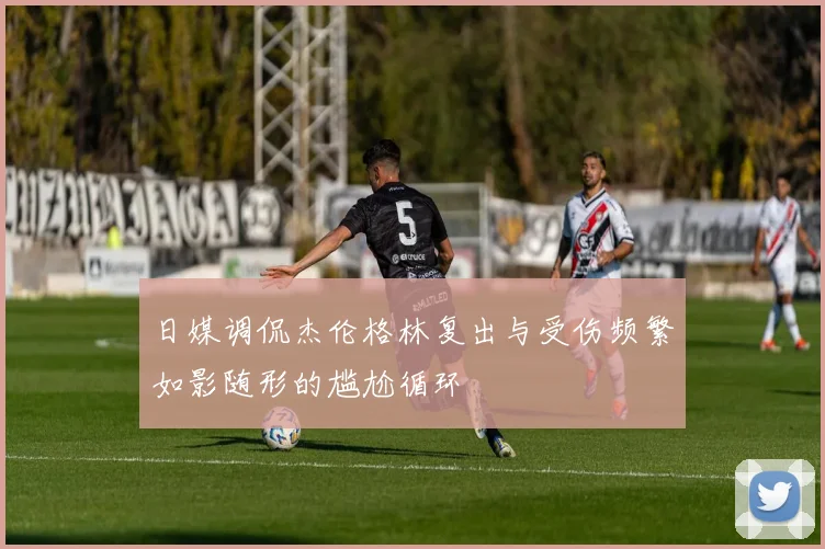 日媒调侃杰伦格林复出与受伤频繁如影随形的尴尬循环