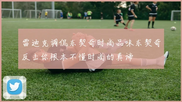 雷迪克调侃东契奇时尚品味东契奇反击你根本不懂时尚的真谛