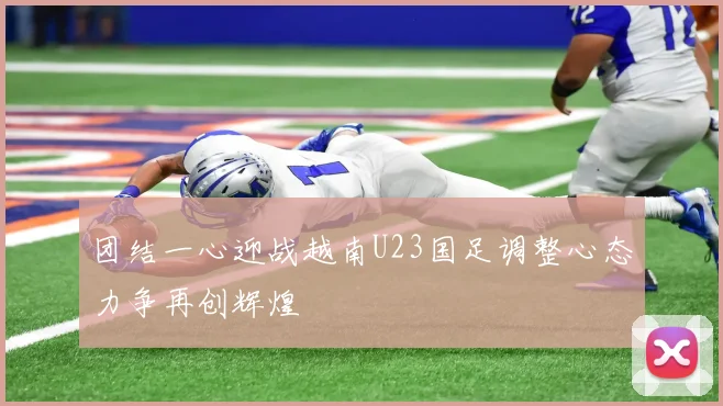 团结一心迎战越南U23国足调整心态力争再创辉煌