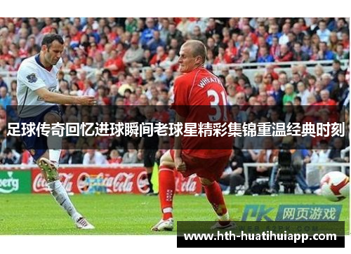 足球传奇回忆进球瞬间老球星精彩集锦重温经典时刻