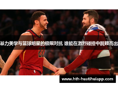 暴力美学与篮球明星的极限对抗 谁能在激烈碰撞中脱颖而出