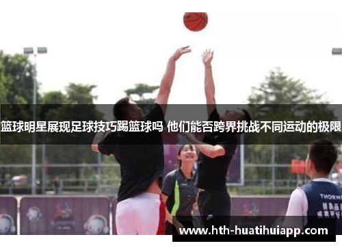 篮球明星展现足球技巧踢篮球吗 他们能否跨界挑战不同运动的极限